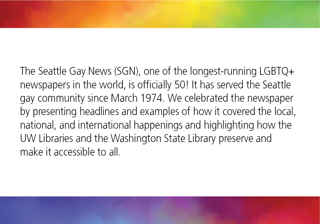 The Seattle Gay News (SGN), one of the longest-running LGBTQ+ newspapers in the world, is officially 50! It has served the Seattle gay community since March 1974. We celebrated the newspaper by presenting headlines and examples of how it covered the local, national, and international happenings and highlighting how the UW Libraries and the Washington State Library preserve and make it accessible to all.